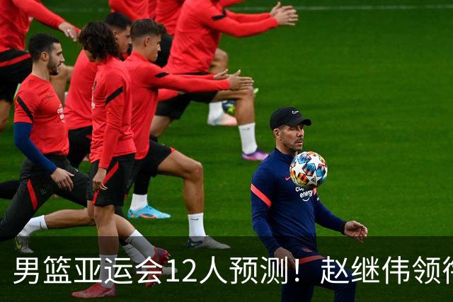 男篮亚运会12人预测！赵继伟领衔，杨瀚森+王俊杰回归，目标=夺冠